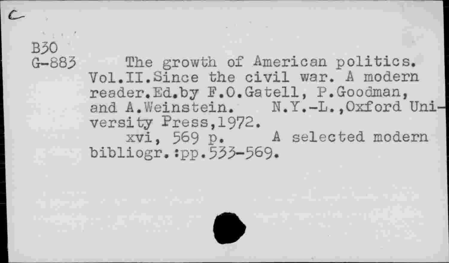 ﻿B30
G-883 The growth of American politics. Vol.II.Since the civil war. A modern reader.Ed.by F.O.Gatell, P.Goodman, and A.Weinstein.	N.Y.-L.»Oxford Uni
versity Press,1972.
xvi, 569 p.	A selected modern
bibliogr. :pp.533-569«